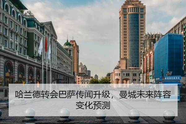 哈兰德转会巴萨传闻升级，曼城未来阵容变化预测